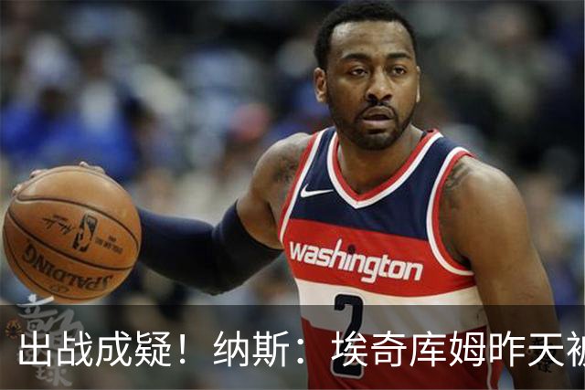 出战成疑！纳斯：埃奇库姆昨天被膝盖顶到肋侧 今天他感觉酸痛