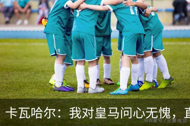 卡瓦哈尔：我对皇马问心无愧，直到最后一天都全力以赴