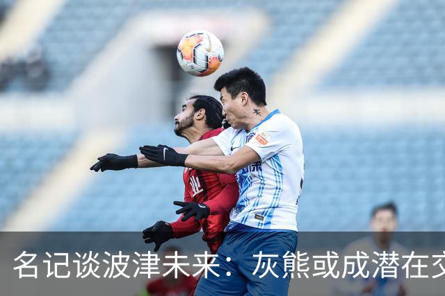 名记谈波津未来：灰熊或成潜在交易下家 他们不介意接手大合同
