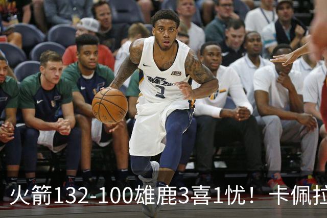 火箭132-100雄鹿3喜1忧！卡佩拉+博格丹拾巅峰，谢泼德不稳！