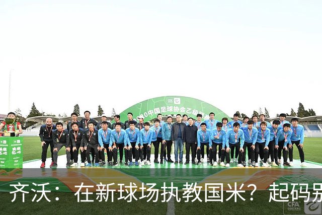 齐沃：在新球场执教国米？起码别像我的某些同行那样住进医院
