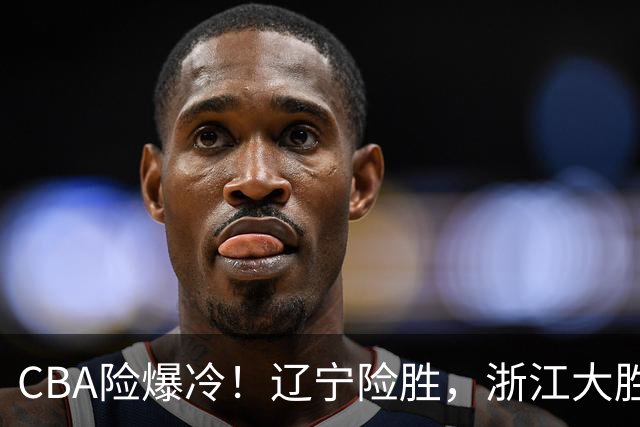 CBA险爆冷！辽宁险胜，浙江大胜山东最新积分榜如下广东跌至第17